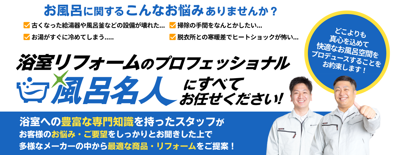 お風呂リフォームのプロフェッショナル 風呂名人にすべてお任せください! / 浴室への豊富な専門知識を持ったスタッフがお客様のお悩み・ご要望をしっかりとお聞きした上で多様なメーカーの中から最適な商品・リフォームをご提案！
